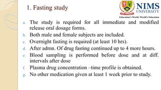 1. Fasting study
a. The study is required for all immediate and modified
release oral dosage forms.
b. Both male and female subjects are included.
c. Overnight fasting is required (at least 10 hrs).
d. After admn. Of drug fasting continued up to 4 more hours.
e. Blood sampling is performed before dose and at diff.
intervals after dose
f. Plasma drug concentration –time profile is obtained.
g. No other medication given at least 1 week prior to study.
 