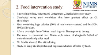 2. Food intervention study
1. It uses single dose, randomized ,2 treatment , 2period crossover study.
2. Conducted using meal conditions that have greatest effect on GI
physiology.
3. Meal containing high calories (50% of total caloric content) and fat (800-
1000cal)is taken.
4. After a overnight fast of 10hrs , meal is given 30min prior to dosing.
5. The meal is consumed over 30min with admn. of drug(with 240ml of
water) immediately after meal.
6. No food is allowed 4hrs after dosing.
7. Study on drug like ibuprofen and naproxen which is affected by food.
 