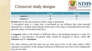 Crossover study designs
Period 1 Period 2
Sequence 1 T R
Sequence 2 R T
Period refers to the time period in which a study is performed.
A two-period study is a study that is performed on two different days (time periods)
separated by a washout period during which most of the drug is eliminated from the body-
generally about 10 elimination half-lives.
A sequence refers to the number of different orders in the treatment groups in a study. For
example, a two-sequence, two-period study would be designed as above: where R=
reference and T = treatment.
The same reference and the same test are each given twice to the same subject. Other
sequences are possible. In this design, Reference-to-Reference and Test-to-Test comparisons
may also be made.
 
