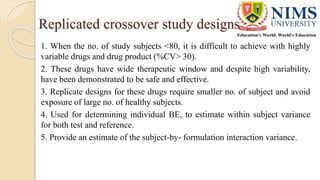 Replicated crossover study designs
1. When the no. of study subjects <80, it is difficult to achieve with highly
variable drugs and drug product (%CV> 30).
2. These drugs have wide therapeutic window and despite high variability,
have been demonstrated to be safe and effective.
3. Replicate designs for these drugs require smaller no. of subject and avoid
exposure of large no. of healthy subjects.
4. Used for determining individual BE, to estimate within subject variance
for both test and reference.
5. Provide an estimate of the subject-by- formulation interaction variance.
 