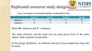 Replicated crossover study designs
Period 1 Period 2 Period 3 Period4
Sequence 1 T R T R
Sequence 2 R T R T
A four , two sequence ,two formulation design is recommended by FDA
Where R= reference and T = treatment
The same reference and the same test are each given twice to the same
subject .other sequence are possible .
In this design ,Reference –to reference and test to test comparisons may also
be made.
 