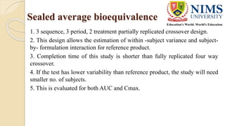Sealed average bioequivalence
1. 3 sequence, 3 period, 2 treatment partially replicated crossover design.
2. This design allows the estimation of within -subject variance and subject-
by- formulation interaction for reference product.
3. Completion time of this study is shorter than fully replicated four way
crossover.
4. If the test has lower variability than reference product, the study will need
smaller no. of subjects.
5. This is evaluated for both AUC and Cmax.
 