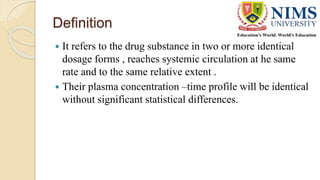 Definition
 It refers to the drug substance in two or more identical
dosage forms , reaches systemic circulation at he same
rate and to the same relative extent .
 Their plasma concentration –time profile will be identical
without significant statistical differences.
 