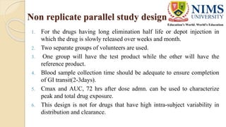 Non replicate parallel study design
1. For the drugs having long elimination half life or depot injection in
which the drug is slowly released over weeks and month.
2. Two separate groups of volunteers are used.
3. One group will have the test product while the other will have the
reference product.
4. Blood sample collection time should be adequate to ensure completion
of GI transit(2-3days).
5. Cmax and AUC, 72 hrs after dose admn. can be used to characterize
peak and total drug exposure.
6. This design is not for drugs that have high intra-subject variability in
distribution and clearance.
 