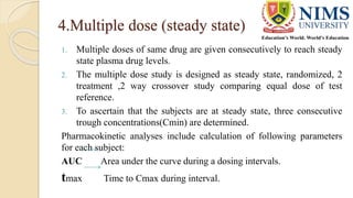 4.Multiple dose (steady state)
1. Multiple doses of same drug are given consecutively to reach steady
state plasma drug levels.
2. The multiple dose study is designed as steady state, randomized, 2
treatment ,2 way crossover study comparing equal dose of test
reference.
3. To ascertain that the subjects are at steady state, three consecutive
trough concentrations(Cmin) are determined.
Pharmacokinetic analyses include calculation of following parameters
for each subject:
AUC Area under the curve during a dosing intervals.
tmax Time to Cmax during interval.
 