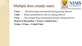 Multiple dose (steady state)
Cmax Maximum drug concentration during dosing interval
Cmin Drug concentration at end of a dosing interval.
Cavg The average drug concentration during a dosing interval
Degree of fluctuation = (Cmax- Cmin)/Cmax ;
Swing =( Cmax – Cmin)/Cmin
 