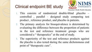 Clinical endpoint BE study
1. This consists of randomized double-blind ,placebo –
controlled , parallel – designed study comparing test
product , reference product, and placebo in patients.
2. The primary analysis for bioequivalence is determined by
evaluating the difference between the proportion of patients
in the test and reference treatment groups who are
considered a “ therapeutics” at the end of study.
3. The superiority of the test and reference products against
the placebo is also tested during the same dichotomous end
point of “therapeutic cure”.
 