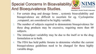 Special Concerns In Bioavailability
And Bioequivalence Studies.
1. For certain drug and dosage forms , systemic bioavailability and
bioequivalence are difficult to ascertain for eg. Cyclosporine
,verapamil, are considered to be highly variable.
2. The number of subjects required to demonstrate bioequivalence for
these drug products may be excessive, requiring more than 60
subjects.
3. The intrasubject variability may be due to the itself or to the drug
formulation or to both.
4. The FDA has held public forums to determine whether the current
bioequivalence guidelines need to be changed for these highly
variable drugs.
 
