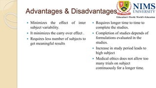 Advantages & Disadvantages
 Minimizes the effect of inter
subject variability.
 It minimizes the carry over effect .
 Requires less number of subjects to
get meaningful results
 Requires longer time to time to
complete the studies.
 Completion of studies depends of
formulations evaluated in the
studies.
 Increase in study period leads to
high subject
 Medical ethics does not allow too
many trials on subject
continuously for a longer time.
 