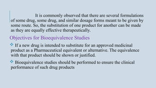 It is commonly observed that there are several formulations
of some drug, some drug, and similar dosage forms meant to be given by
some route. So, the substitution of one product for another can be made
as they are equally effective therapeutically.
Objectives for Bioequivalence Studies
 If a new drug is intended to substitute for an approved medicinal
product as a Pharmaceutical equivalent or alternative. The equivalence
with that product should be shown or justified.
 Bioequivalence studies should be performed to ensure the clinical
performance of such drug products
 