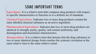 SOME IMPORTANT TERMS
Equivalence: It is a relative term that compares drug products with respect
to specific characteristics or function or to a definite set of standards.
Chemical Equivalence: Indicates two or more drug products contain the
same labelled chemical substance as an active ingredient.
Pharmaceutical Equivalence: Indicates that two or more drug products are
identical in strength, purity, quality, and content uniformity, and
disintegration and dissolution characteristics.
Bioequivalence: It is a relative term that denotes that the drug substance in
two or more identical dosage forms reaches the systemic circulation at the
same relative time to the same relative extent
 