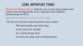 SOME IMPORTANT TERMS
Therapeutic Bioequivalence: Indicates two or more drug products that
contain some therapeutically active ingredient elicit identical
pharmacological effects.
DESIGN OF BIOEQUIVALENCE STUDIES
• The test and reference drug formulation must contain
- Pharmaceutically equivalent drug
- In the same dose strength
- In a similar dosage form
- Given by the same route of administration
 