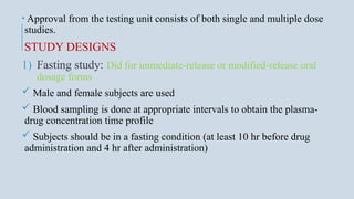 • Approval from the testing unit consists of both single and multiple dose
studies.
STUDY DESIGNS
1) Fasting study: Did for immediate-release or modified-release oral
dosage forms
 Male and female subjects are used
 Blood sampling is done at appropriate intervals to obtain the plasma-
drug concentration time profile
 Subjects should be in a fasting condition (at least 10 hr before drug
administration and 4 hr after administration)
 