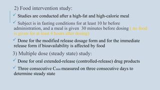 2) Food intervention study:
 Studies are conducted after a high-fat and high-calorie meal
 Subject is in fasting conditions for at least 10 hr before
administration, and a meal is given 30 minutes before dosing ( no food
is given for at least 4 hours after dosing)
 Done for the modified release dosage form and for the immediate
release form if bioavailability is affected by food
3) Multiple dose (steady state) study:
 Done for oral extended-release (controlled-release) drug products
 Three consecutive Cmin measured on three consecutive days to
determine steady state
 