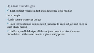4) Cross over designs:
 Each subject receives a test and a reference drug product
For example:
• Latin square crossover design
 Each formulation is administered just once to each subject and once in
each study period
 Unlike a parallel design, all the subjects do not receive the same
formulation at the same time in a given study period
 