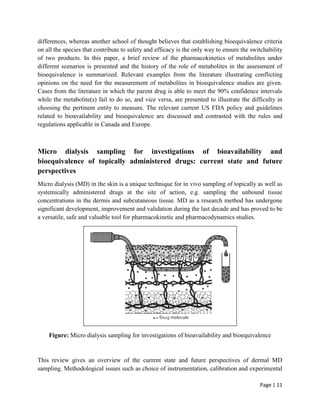 Page | 11
differences, whereas another school of thought believes that establishing bioequivalence criteria
on all the species that contribute to safety and efficacy is the only way to ensure the switchability
of two products. In this paper, a brief review of the pharmacokinetics of metabolites under
different scenarios is presented and the history of the role of metabolites in the assessment of
bioequivalence is summarized. Relevant examples from the literature illustrating conflicting
opinions on the need for the measurement of metabolites in bioequivalence studies are given.
Cases from the literature in which the parent drug is able to meet the 90% confidence intervals
while the metabolite(s) fail to do so, and vice versa, are presented to illustrate the difficulty in
choosing the pertinent entity to measure. The relevant current US FDA policy and guidelines
related to bioavailability and bioequivalence are discussed and contrasted with the rules and
regulations applicable in Canada and Europe.
Micro dialysis sampling for investigations of bioavailability and
bioequivalence of topically administered drugs: current state and future
perspectives
Micro dialysis (MD) in the skin is a unique technique for in vivo sampling of topically as well as
systemically administered drugs at the site of action, e.g. sampling the unbound tissue
concentrations in the dermis and subcutaneous tissue. MD as a research method has undergone
significant development, improvement and validation during the last decade and has proved to be
a versatile, safe and valuable tool for pharmacokinetic and pharmacodynamics studies.
Figure: Micro dialysis sampling for investigations of bioavailability and bioequivalence
This review gives an overview of the current state and future perspectives of dermal MD
sampling. Methodological issues such as choice of instrumentation, calibration and experimental
 
