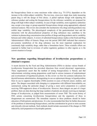 Page | 13
the bioequivalence limits to some maximum wider values (e.g. 75-133%), dependent on the
increase in the within-subject variability. The two-way, cross-over single dose study measuring
parent drug is still the design of first choice. A partial replicate design with repeating the
reference product and scaling the bioequivalence for the reference variability are proposed for
drugs with high within-subject variability. In case of high variability, more regulatory authorities
may accept a two-stage or group-sequential bioequivalence design using appropriately adjusted
statistical analysis. This review also considers the mechanisms why drugs and drug products may
exhibit large variability. The physiological complexity of the gastrointestinal tract and the
interaction with the physicochemical properties of drug substances may contribute to the
variation in plasma drug concentration-time profiles of drugs and drug products and to variability
between and within subjects. A review of submitted bioequivalence studies at the Food and Drug
Administration's Office of Generic Drugs over the period 2003-2005 indicated that extensive
pre-systemic metabolism of the drug substance was the most important explanation for
consistently high variability drugs, rather than a formulation factor. These scientific efforts are
expected to further lead to revisions of earlier regulatory guidance in other regions as is the
current situation in Europe.
New questions regarding bioequivalence of levothyroxine preparations: a
clinician's response
A recent decision by the Food and Drug Administration (FDA) to declare various brands of
levothyroxine bioequivalent has provoked objections from several physicians' organizations.
These organizations assert that the method of testing bioequivalence is flawed, and that
indiscriminate switching among preparations could lead to serious instances of undertreatment
and overtreatment of hypothyroid patients. In this review we first list common indications for
thyroid hormone administration, distinguishing its use as replacement therapy in hypothyroidism
from its use to suppress thyrotrophic (TSH) secretion in cases of thyroid cancer, nodules, and
goiter. The dangers associated with changing to a preparation with different bioavailability are
summarized, noting the particular danger of giving a more active preparation to a patient
receiving TSH-suppressive doses of levothyroxine. However, these dangers are part of a larger
problem: there are data showing that large numbers of patients are already receiving an improper
dosage of levothyroxine, as judged from measurements of serum TSH. The recent history of
FDA actions concerning levothyroxine bioequivalence and the arguments of those in
disagreement are summarized. The immediate response to these problems should be better
education of both patients and physicians. It is also recommended that there be further discussion
of the problems in determining bioequivalence, and that consideration be given to more accurate
and clinically relevant methods. Such methods should include assessment of the changes in TSH
induced by each preparation in thyrotrophic patients.
 