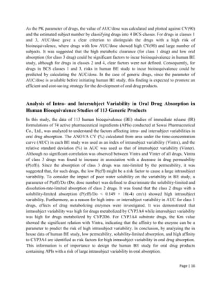 Page | 16
As the PK parameter of drugs, the value of AUC/dose was calculated and plotted against CV(90)
and the estimated subject number by classifying drugs into 4 BCS classes. For drugs in classes 1
and 3, AUC/dose gave a clear criterion to distinguish the drugs with a high risk of
bioinequivalence, where drugs with low AUC/dose showed high CV(90) and large number of
subjects. It was suggested that the high metabolic clearance (for class 1 drug) and low oral
absorption (for class 3 drug) could be significant factors to incur bioinequivalence in human BE
study, although for drugs in classes 2 and 4, clear factors were not defined. Consequently, for
drugs in BCS classes 1 and 3, risks in human BE study to incur bioinequivalence could be
predicted by calculating the AUC/dose. In the case of generic drugs, since the parameter of
AUC/dose is available before initiating human BE study, this finding is expected to promote an
efficient and cost-saving strategy for the development of oral drug products.
Analysis of Intra- and Intersubject Variability in Oral Drug Absorption in
Human Bioequivalence Studies of 113 Generic Products
In this study, the data of 113 human bioequivalence (BE) studies of immediate release (IR)
formulations of 74 active pharmaceutical ingredients (APIs) conducted at Sawai Pharmaceutical
Co., Ltd., was analyzed to understand the factors affecting intra- and intersubject variabilities in
oral drug absorption. The ANOVA CV (%) calculated from area under the time-concentration
curve (AUC) in each BE study was used as an index of intrasubject variability (Vintra), and the
relative standard deviation (%) in AUC was used as that of intersubject variability (Vinter).
Although no significant correlation was observed between Vintra and Vinter of all drugs, Vintra
of class 3 drugs was found to increase in association with a decrease in drug permeability
(P(eff)). Since the absorption of class 3 drugs was rate-limited by the permeability, it was
suggested that, for such drugs, the low P(eff) might be a risk factor to cause a large intrasubject
variability. To consider the impact of poor water solubility on the variability in BE study, a
parameter of P(eff)/Do (Do; dose number) was defined to discriminate the solubility-limited and
dissolution-rate-limited absorption of class 2 drugs. It was found that the class 2 drugs with a
solubility-limited absorption (P(eff)/Do < 0.149 × 10(-4) cm/s) showed high intrasubject
variability. Furthermore, as a reason for high intra- or intersubject variability in AUC for class 1
drugs, effects of drug metabolizing enzymes were investigated. It was demonstrated that
intrasubject variability was high for drugs metabolized by CYP3A4 while intersubject variability
was high for drugs metabolized by CYP2D6. For CYP3A4 substrate drugs, the Km value
showed the significant relation with Vintra, indicating that the affinity to the enzyme can be a
parameter to predict the risk of high intrasubject variability. In conclusion, by analyzing the in
house data of human BE study, low permeability, solubility-limited absorption, and high affinity
to CYP3A4 are identified as risk factors for high intrasubject variability in oral drug absorption.
This information is of importance to design the human BE study for oral drug products
containing APIs with a risk of large intrasubject variability in oral absorption.
 