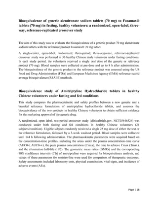Page | 18
Bioequivalence of generic alendronate sodium tablets (70 mg) to Fosamax®
tablets (70 mg) in fasting, healthy volunteers: a randomized, open-label, three-
way, reference-replicated crossover study
The aim of this study was to evaluate the bioequivalence of a generic product 70 mg alendronate
sodium tablets with the reference product Fosamax® 70 mg tablet.
A single-center, open-label, randomized, three-period, three-sequence, reference-replicated
crossover study was performed in 36 healthy Chinese male volunteers under fasting conditions.
In each study period, the volunteers received a single oral dose of the generic or reference
product (70 mg). Blood samples were collected at pre-dose and up to 8 h after administration.
The bioequivalence of the generic product to the reference product was assessed using the US
Food and Drug Administration (FDA) and European Medicines Agency (EMA) reference-scaled
average bioequivalence (RSABE) methods.
Bioequivalence study of Amitriptyline Hydrochloride tablets in healthy
Chinese volunteers under fasting and fed conditions
This study compares the pharmacokinetic and safety profiles between a new generic and a
branded reference formulation of amitriptyline hydrochloride tablets, and assesses the
bioequivalence of the two products in healthy Chinese volunteers to obtain sufficient evidence
for the marketing approval of the generic drug.
A randomized, open-label, two-period crossover study (clinicaltrials.gov, NCT03646526) was
conducted under both fasting and fed conditions in healthy Chinese volunteers (24
subjects/condition). Eligible subjects randomly received a single 25 mg dose of either the test or
the reference formulation, followed by a 3-week washout period. Blood samples were collected
until 144 h following administration. The pharmacokinetic parameters were acquired based on
the concentration-time profiles, including the areas under the plasma concentration-time curve
(AUC0-t, AUC0-∞), the peak plasma concentration (Cmax), the time to achieve Cmax (Tmax),
and the elimination half-life (t1/2). The geometric mean ratios (GMRs) and the corresponding
90% confidence intervals (CIs) of amitriptyline were acquired for bioequivalence analysis, and
values of these parameters for nortriptyline were used for comparison of therapeutic outcomes.
Safety assessments included laboratory tests, physical examination, vital signs, and incidence of
adverse events (AEs).
 