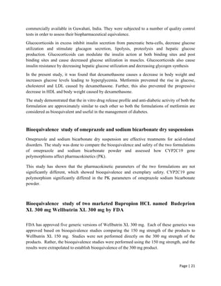 Page | 21
commercially available in Guwahati, India. They were subjected to a number of quality control
tests in order to assess their biopharmaceutical equivalence.
Glucocorticoids in excess inhibit insulin secretion from pancreatic beta-cells, decrease glucose
utilization and stimulate glucagon secretion, lipolysis, proteolysis and hepatic glucose
production. Glucocorticoids can modulate the insulin action at both binding sites and post
binding sites and cause decreased glucose utilization in muscles. Glucocorticoids also cause
insulin resistance by decreasing hepatic glucose utilization and decreasing glycogen synthesis
In the present study, it was found that dexamethasone causes a decrease in body weight and
increases glucose levels leading to hyperglycemia. Metformin prevented the rise in glucose,
cholesterol and LDL caused by dexamethasone. Further, this also prevented the progressive
decrease in HDL and body weight caused by dexamethasone.
The study demonstrated that the in vitro drug release profile and anti-diabetic activity of both the
formulation are approximately similar to each other so both the formulations of metformin are
considered as bioequivalent and useful in the management of diabetes.
Bioequivalence study of omeprazole and sodium bicarbonate dry suspensions
Omeprazole and sodium bicarbonate dry suspension are effective treatments for acid-related
disorders. The study was done to compare the bioequivalence and safety of the two formulations
of omeprazole and sodium bicarbonate powder and assessed how CYP2C19 gene
polymorphisms affect pharmacokinetics (PK).
This study has shown that the pharmacokinetic parameters of the two formulations are not
significantly different, which showed bioequivalence and exemplary safety. CYP2C19 gene
polymorphism significantly differed in the PK parameters of omeprazole sodium bicarbonate
powder.
Bioequivalence study of two marketed Bupropion HCL named Budeprion
XL 300 mg Wellbutrin XL 300 mg by FDA
FDA has approved five generic versions of Wellbutrin XL 300 mg. Each of these generics was
approved based on bioequivalence studies comparing the 150 mg strength of the products to
Wellbutrin XL 150 mg. Studies were not performed directly on the 300 mg strength of the
products. Rather, the bioequivalence studies were performed using the 150 mg strength, and the
results were extrapolated to establish bioequivalence of the 300 mg product.
 