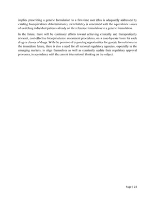 Page | 23
implies prescribing a generic formulation to a first-time user (this is adequately addressed by
existing bioequivalence determinations), switchability is concerned with the equivalence issues
of switching individual patients already on the reference formulation to a generic formulation.
In the future, there will be continued efforts toward achieving clinically and therapeutically
relevant, cost-effective bioequivalence assessment procedures, on a case-by-case basis for each
drug or classes of drugs. With the promise of expanding opportunities for generic formulations in
the immediate future, there is also a need for all national regulatory agencies, especially in the
emerging markets, to align themselves as well as constantly update their regulatory approval
processes, in accordance with the current international thinking on the subject.
 