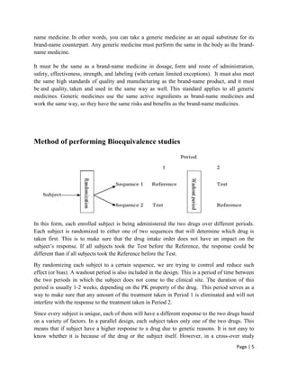 Page | 5
name medicine. In other words, you can take a generic medicine as an equal substitute for its
brand-name counterpart. Any generic medicine must perform the same in the body as the brand-
name medicine.
It must be the same as a brand-name medicine in dosage, form and route of administration,
safety, effectiveness, strength, and labeling (with certain limited exceptions). It must also meet
the same high standards of quality and manufacturing as the brand-name product, and it must
be and quality, taken and used in the same way as well. This standard applies to all generic
medicines. Generic medicines use the same active ingredients as brand-name medicines and
work the same way, so they have the same risks and benefits as the brand-name medicines.
Method of performing Bioequivalence studies
In this form, each enrolled subject is being administered the two drugs over different periods.
Each subject is randomized to either one of two sequences that will determine which drug is
taken first. This is to make sure that the drug intake order does not have an impact on the
subject’s response. If all subjects took the Test before the Reference, the response could be
different than if all subjects took the Reference before the Test.
By randomizing each subject to a certain sequence, we are trying to control and reduce such
effect (or bias). A washout period is also included in the design. This is a period of time between
the two periods in which the subject does not come to the clinical site. The duration of this
period is usually 1-2 weeks, depending on the PK property of the drug. This period serves as a
way to make sure that any amount of the treatment taken in Period 1 is eliminated and will not
interfere with the response to the treatment taken in Period 2.
Since every subject is unique, each of them will have a different response to the two drugs based
on a variety of factors. In a parallel design, each subject takes only one of the two drugs. This
means that if subject have a higher response to a drug due to genetic reasons. It is not easy to
know whether it is because of the drug or the subject itself. However, in a cross-over study
 