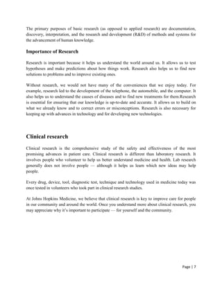 Page | 7
The primary purposes of basic research (as opposed to applied research) are documentation,
discovery, interpretation, and the research and development (R&D) of methods and systems for
the advancement of human knowledge.
Importance of Research
Research is important because it helps us understand the world around us. It allows us to test
hypotheses and make predictions about how things work. Research also helps us to find new
solutions to problems and to improve existing ones.
Without research, we would not have many of the conveniences that we enjoy today. For
example, research led to the development of the telephone, the automobile, and the computer. It
also helps us to understand the causes of diseases and to find new treatments for them.Research
is essential for ensuring that our knowledge is up-to-date and accurate. It allows us to build on
what we already know and to correct errors or misconceptions. Research is also necessary for
keeping up with advances in technology and for developing new technologies.
Clinical research
Clinical research is the comprehensive study of the safety and effectiveness of the most
promising advances in patient care. Clinical research is different than laboratory research. It
involves people who volunteer to help us better understand medicine and health. Lab research
generally does not involve people — although it helps us learn which new ideas may help
people.
Every drug, device, tool, diagnostic test, technique and technology used in medicine today was
once tested in volunteers who took part in clinical research studies.
At Johns Hopkins Medicine, we believe that clinical research is key to improve care for people
in our community and around the world. Once you understand more about clinical research, you
may appreciate why it’s important to participate — for yourself and the community.
 