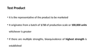 Test Product
• It is the representative of the product to be marketed
• It originates from a batch of 1/10 of production scale or 100,000 units
whichever is greater
• If there are multiple strengths, bioequivalence of highest strength is
established
 
