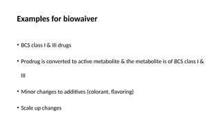 Examples for biowaiver
• BCS class I & III drugs
• Prodrug is converted to active metabolite & the metabolite is of BCS class I &
III
• Minor changes to additives (colorant, flavoring)
• Scale up changes
 