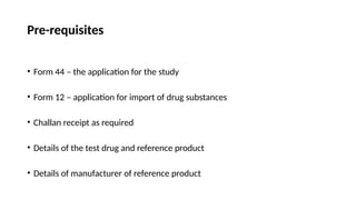 Pre-requisites
• Form 44 – the application for the study
• Form 12 – application for import of drug substances
• Challan receipt as required
• Details of the test drug and reference product
• Details of manufacturer of reference product
 
