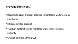 Pre-requisites (cont.)
• Documents: Study protocol, Informed consent form, Undertaking by
investigator
• Ethics committee approval
• The study center should be registered under central licensing
authority
• Grant of permission from DCGI
 