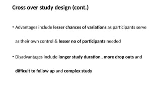 Cross over study design (cont.)
• Advantages include lesser chances of variations as participants serve
as their own control & lesser no of participants needed
• Disadvantages include longer study duration , more drop outs and
difficult to follow up and complex study
 