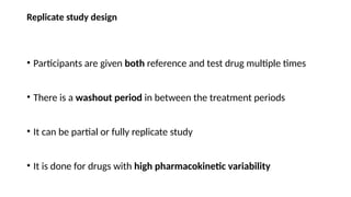 Replicate study design
• Participants are given both reference and test drug multiple times
• There is a washout period in between the treatment periods
• It can be partial or fully replicate study
• It is done for drugs with high pharmacokinetic variability
 