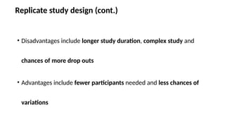 Replicate study design (cont.)
• Disadvantages include longer study duration, complex study and
chances of more drop outs
• Advantages include fewer participants needed and less chances of
variations
 