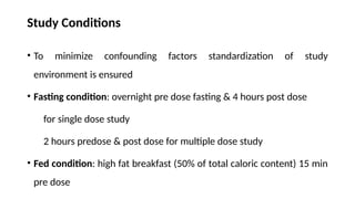 Study Conditions
• To minimize confounding factors standardization of study
environment is ensured
• Fasting condition: overnight pre dose fasting & 4 hours post dose
for single dose study
2 hours predose & post dose for multiple dose study
• Fed condition: high fat breakfast (50% of total caloric content) 15 min
pre dose
 