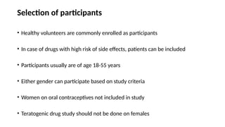 Selection of participants
• Healthy volunteers are commonly enrolled as participants
• In case of drugs with high risk of side effects, patients can be included
• Participants usually are of age 18-55 years
• Either gender can participate based on study criteria
• Women on oral contraceptives not included in study
• Teratogenic drug study should not be done on females
 
