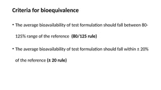 Criteria for bioequivalence
• The average bioavailability of test formulation should fall between 80-
125% range of the reference (80/125 rule)
• The average bioavailability of test formulation should fall within ± 20%
of the reference (± 20 rule)
 