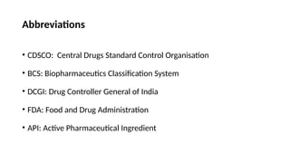 Abbreviations
• CDSCO: Central Drugs Standard Control Organisation
• BCS: Biopharmaceutics Classification System
• DCGI: Drug Controller General of India
• FDA: Food and Drug Administration
• API: Active Pharmaceutical Ingredient
 