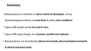 Summary
• Bioequivalence is similarity in rate & extent of absorption of two
pharmacological products at same dose & under same conditions
• Types of BE studies are in vivo and in vitro
• Types of BE study designs are crossover, parallel and replicate
• Bioequivalence can be tested by plasma level study, pharmacological end-point
& clinical end-point study
 
