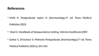 References
• Maiti R, Postgraduate topics in pharmacology.3rd
ed. Paras Medical
Publisher;2023.
• Niazi S, Handbook of bioequivalence testing. Informa healthcare;2007.
• Sarkar S, Srivastava V, Mohanty Postgraduate pharmacology.2nd
ed. Paras
Medical Publisher;2024.p.341-345
 
