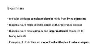Biosimilars
• Biologics are large complex molecules made from living organisms
• Biosimilars are made taking biologics as their reference product
• Biosimilars are more complex and larger molecules compared to
bioequivalents
• Examples of biosimilars are monoclonal antibodies, insulin analogues
 
