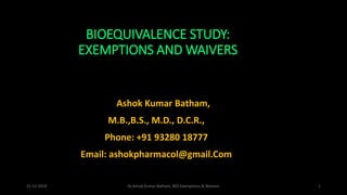 BIOEQUIVALENCE STUDY:
EXEMPTIONS AND WAIVERS
Dr. Ashok Kumar Batham,
M.B.,B.S., M.D., D.C.R.,
Phone: +91 93280 18777
Email: ashokpharmacol@gmail.Com
21-12-2019 Dr.Ashok Kumar Batham, BES Exemptions & Waivers 1
 