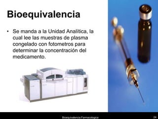 Bioequivalencia
• Se manda a la Unidad Analítica, la
  cual lee las muestras de plasma
  congelado con fotometros para
  determinar la concentración del
  medicamento.




                      Bioequivalencia Farmacologica   24
 