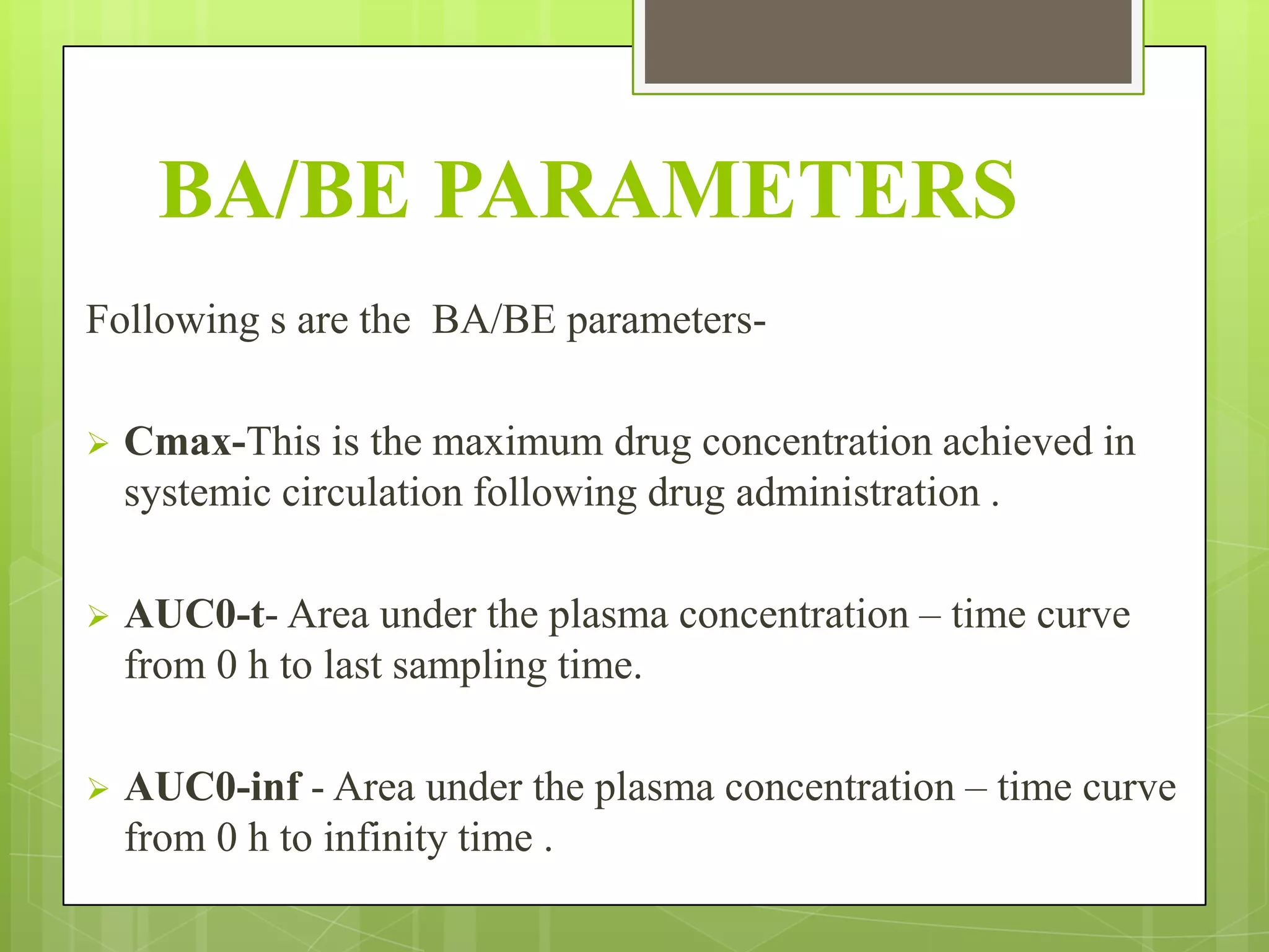BA/BE PARAMETERS
Following s are the BA/BE parameters

Cmax-This is the maximum drug concentration achieved in
systemic circulation following drug administration .



AUC0-t- Area under the plasma concentration – time curve
from 0 h to last sampling time.



AUC0-inf - Area under the plasma concentration – time curve
from 0 h to infinity time .

 