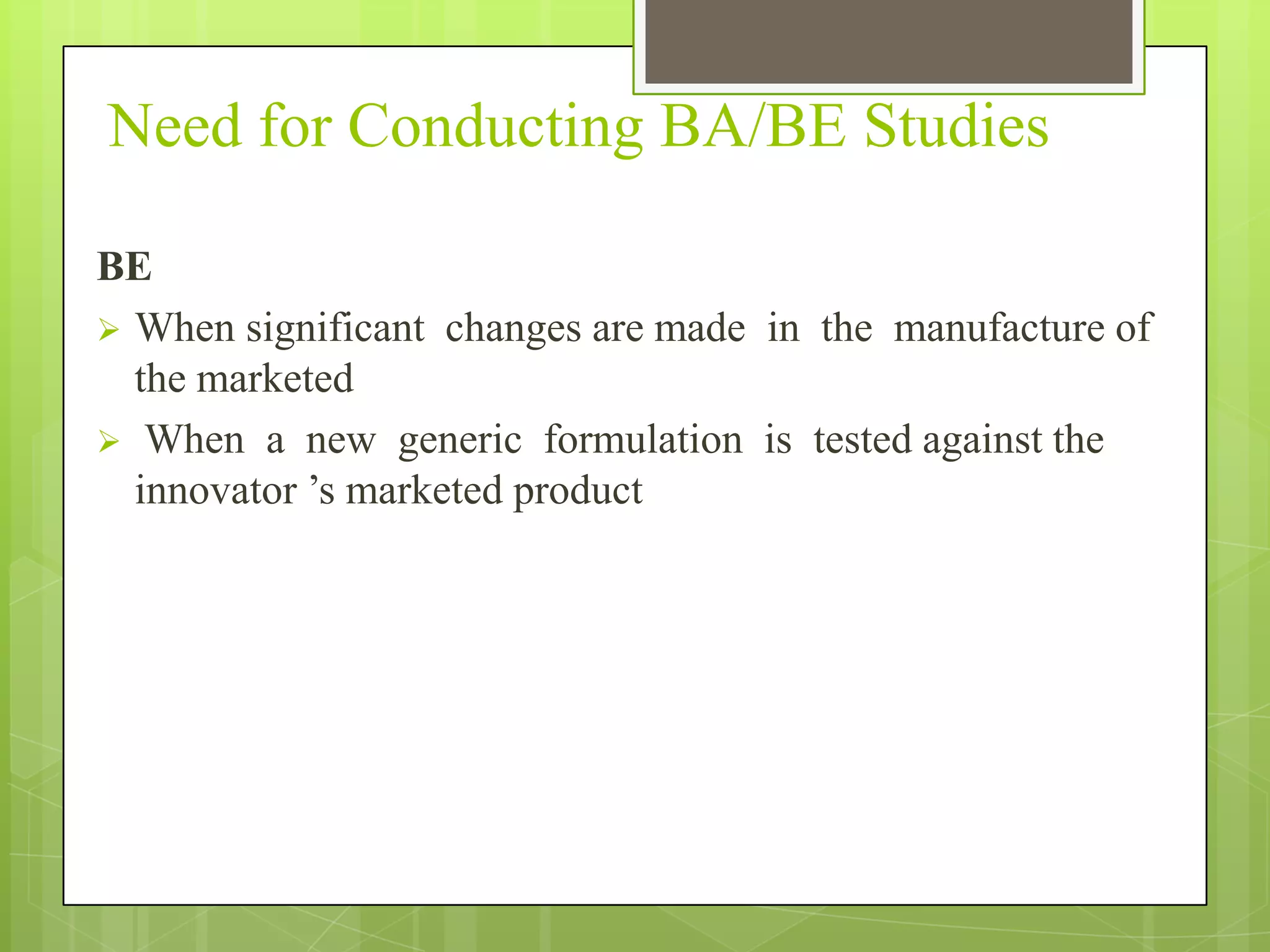 Need for Conducting BA/BE Studies
BE
 When significant changes are made in the manufacture of
the marketed
 When a new generic formulation is tested against the
innovator ’s marketed product

 