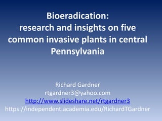 Bioeradication:
research and insights on five
common invasive plants in central
Pennsylvania
Richard Gardner
rtgardner3@yahoo.com
http://www.slideshare.net/rtgardner3
https://independent.academia.edu/RichardTGardner
 