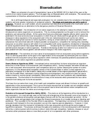 Bioeradication
This is an extension of a pair of presentations I gave at the NENHC 2013 in April of this year on the
control of non-native invasive species. The first paper was on Bioeradication, with examples. The second was
a presentation of Ailanthus altissimachemical control and bioeradication.
As in all things biological and especially ecological, it is not complete due to the complexity of biological
systems and even greater complexity of ecological systems. The ideas and examples are still a work in
progress. However, as is self-evident, what is presented here describes and explains the much safer use of
Native Bioeradicants as an alternative to the dangerous practice of Classical Biocontrol.
Classical biocontrol – the introduction of non-native organisms in the attempt to reduce the effects of other
introduced non-native organisms on ecosystems. This is a losing proposition as the goal is not to remove the
problems, just reduce their effects. At the same time there are unforeseen negative effects which cannot be
predicted in the local and extra-local ecosystems in which they are introduced through genetic or behavioral
changes in native organisms in the ecosystem and in the non-native biocontrol such as the non-native
biocontrol changing food sources to native organisms, acting as a food subsidy for native organisms which
unbalances the native food web with multiple possible consequences, competition for nesting sites, breeding
resources or any other resource with which it is in competition with native organisms, introduction of disease(s)
to native organisms which may cause their extinction, … . Introducing the non-native invasive induced genetic
and behavioral changes in native organisms. Therefore introducing another non-native to try to correct the
prior problem will also induce genetic and behavioral changes in the native organisms.
Bioeradication – The extinction of a non-native (invasive)species from an ecosystem using native organisms.
This is a winning proposition as the goal is the regeneration of the ecosystem by eliminating the non-native
problem from the ecosystem using native organisms which minimizes the potential problems associated with
the addition of non-native organisms as potential controls.
Enemy Release Hypothesis (ERH) – Immediately when removed from its home ecosystem an organism
takes only a small fraction of its biocontrols (and competitors) with it. During transport and when introduced
into a new ecosystem other biocontrols (and competitors) drop out, further reducing the number of control
organisms. It is the disease/pest/competitor version of the Founder Effect in which a small segment of a
population immigrates to a new location, taking only a small subset of the original population’s genes with it.
As in the Founder Effect, individuals (control organisms and competitors) may continue to drop out due to
random chance or environmental unsuitability, while others adapt to the new conditions with unpredictable
consequences. The final effect is the elimination of many of the restraints which prevented the non-native
organism from taking over its home ecosystem.
This frees the non-native from many of its health and competition issues and allows it to focus on growth and
reproduction in the new ecosystem. This is one of the major reasons that an invader can out-compete natives.
Natives are kept in balance with the rest of the ecosystem due to direct and indirect native competitors and
native organisms that use the native as an energy source.
Evolution of Increased Competitive Ability (EICA) – This starts on at the beginning of the introduction to a
new ecosystem. It is most strongly seen on the front end or beginning of the Gaussian curve of an invasion. It
is the genetic shakeout where genes and genotypes that are unfit for the new ecosystem go extinct. At the
same time, genes and genotypes that increase the fitness/invasiveness of an invader increase or develop and
proliferate. This is parallel to the Founder Effect in populations. The beginning is at removal from the original
ecosystem and transport to the new ecosystem as even this requires special adaptations. However, it most
strongly develops from the moment of introduction to the new ecosystem and through the early stages of
logarithmic expansion. The process continues throughout its residency in the new ecosystem until it becomes
extinct by a native (system) which evolves to drive it extinct through competition, herbivory, disease or any of
numerous other processes alone or more likely as part of or in cooperation with other processes.
 