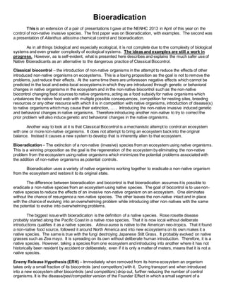 Bioeradication
This is an extension of a pair of presentations I gave at the NENHC 2013 in April of this year on the
control of non-native invasive species. The first paper was on Bioeradication, with examples. The second was
a presentation of Ailanthus altissima chemical control and bioeradication.
As in all things biological and especially ecological, it is not complete due to the complexity of biological
systems and even greater complexity of ecological systems. The ideas and examples are still a work in
progress. However, as is self-evident, what is presented here describes and explains the much safer use of
Native Bioeradicants as an alternative to the dangerous practice of Classical Biocontrol.
Classical biocontrol – the introduction of non-native organisms in the attempt to reduce the effects of other
introduced non-native organisms on ecosystems. This is a losing proposition as the goal is not to remove the
problems, just reduce their effects. At the same time there are unforeseen negative effects which cannot be
predicted in the local and extra-local ecosystems in which they are introduced through genetic or behavioral
changes in native organisms in the ecosystem and in the non-native biocontrol such as the non-native
biocontrol changing food sources to native organisms, acting as a food subsidy for native organisms which
unbalances the native food web with multiple possible consequences, competition for nesting sites, breeding
resources or any other resource with which it is in competition with native organisms, introduction of disease(s)
to native organisms which may cause their extinction, … . Introducing the non-native invasive induced genetic
and behavioral changes in native organisms. Therefore introducing another non-native to try to correct the
prior problem will also induce genetic and behavioral changes in the native organisms.
Another way to look at it is that Classical Biocontrol is a mechanistic attempt to control an ecosystem
with one or more non-native organisms. It does not attempt to bring an ecosystem back into the original
balance. Instead it causes a new system to develop that is inherently alien to that ecosystem.
Bioeradication – The extinction of a non-native (invasive) species from an ecosystem using native organisms.
This is a winning proposition as the goal is the regeneration of the ecosystem by eliminating the non-native
problem from the ecosystem using native organisms which minimizes the potential problems associated with
the addition of non-native organisms as potential controls.
Bioeradication uses a variety of native organisms working together to eradicate a non-native organism
from the ecosystem and restore it to its original state.
The difference between bioeradication and biocontrol is that bioeradication assumes it is possible to
eradicate a non-native species from an ecosystem using native species. The goal of biocontrol is to use non-
native species to reduce the effects of an invasive non-native organism on an ecosystem. One eliminates
without the chance of resurgence a non-native species. The other leaves the non-native intact and in place
with the chance of evolving into an overwhelming problem while introducing other non-natives with the same
the potential to evolve into overwhelming problems.
The biggest issue with bioeradication is the definition of a native species. Rose rosette disease
probably started along the Pacific Coast in a native rose species. That it is now local without deliberate
introductions qualifies it as a native species. Atteva aurea is native to the American neo-tropics. That it found
a non-native food source, followed it around North America and into new ecosystems on its own makes it a
native species. The same is true with the fungi destroying Japanese Stilt Grass. It probably evolved on native
grasses such as Zea mays. It is spreading on its own without deliberate human introduction. Therefore, it is a
native species. However, taking a species from one ecosystem and introducing into another where it has not
historically been resident by accident or deliberately, even if it is only a matter of meters, means that it is not a
native species.
Enemy Release Hypothesis (ERH) – Immediately when removed from its home ecosystem an organism
takes only a small fraction of its biocontrols (and competitors) with it. During transport and when introduced
into a new ecosystem other biocontrols (and competitors) drop out, further reducing the number of control
organisms. It is the disease/pest/competitor version of the Founder Effect in which a small segment of a
 