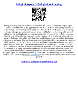 Biological Aspects Of Biological Anthropology
Biological anthropology can be defined as the science that focuses on a person biological aspect.
There are several branches of this type of science which will deal with human being evolution as
well as bring out understanding in reference to the behaviors which are often seen in human beings.
Biological anthropology in relation to human variation will be based on the biological or physical
differences that may be physical and genetic characteristics of a person. The evolution of human
being has been linked to human variation where the variation will be in reference to the biological
aspect of the human being which will relate to the racial differences that may include the physical
differences, as well as the skin, and the skeleton of the human being. However, despite the variations
which may be seen in terms of race, in the current world today, human beings belong to the same
particular species which is normally known as Homo sapiens. The differences in terms of race will
be as a result of the evolution of human being in various geographical locations, and over time, the
differences will be highly noticeable due to various biological variations which may include traits
which have been shared throughout the geographical area. In addition, human variations from a
biological aspect will also be brought about by factors which will be hereditary and will bring about
an effect on the human being's natural environment as well as the person's environment from a social
point of
Get more content on HelpWriting.net
 
