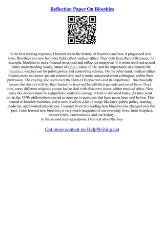 Reflection Paper On Bioethics
In the first reading response, I learned about the history of bioethics and how it progressed over
time. Bioethics is a new but older field called medical ethics. They both have their differences; for
example, bioethics is more focused on critical and reflective enterprise. It is more revolved around
better understanding issues, nature of ethics, value of life, and the importance of a human life.
Bioethics watches out for public policy and controlling science. On the other hand, medical ethics
focuses more on doctor–patient relationship, and is more concerned about colleagues within their
profession. The reading also went over the Oath of Hippocrates and its importance. This basically
means that doctors will try their hardest to treat and benefit their patients and avoid harm. Over
time, many different religious groups had to deal with their own issues within medical ethics. New
rules like doctors must be sympathetic started to emerge, which is still used today. As time went
on, in the 1970s philosophers started to open up to questions that have never been said before. This
started to broaden bioethics, and it now involves a lot of things like laws, public policy, nursing,
medicine, and biomedical sciences. I learned from this reading how bioethics has changed over the
past. I also learned how bioethics is very much integrated in our everyday lives, from hospitals,
research labs, communities, and our history.
In the second reading response I learned about the four
Get more content on HelpWriting.net
 